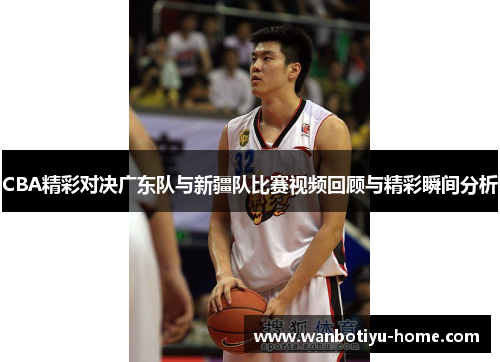 CBA精彩对决广东队与新疆队比赛视频回顾与精彩瞬间分析